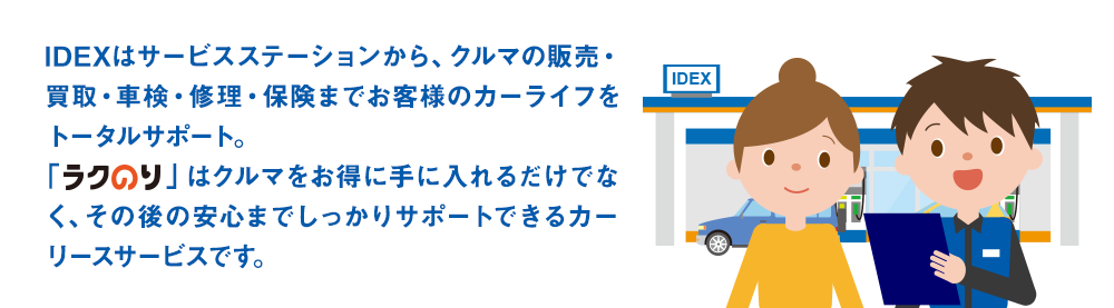 IDEXはサービスステーションから、クルマの販売・買取・車検・修理・保険までお客様のカーライフをトータルサポート。「ラクのり」はクルマをお得に手に入れるだけでなく、その後の安心までしっかりサポートできるカーリースサービスです。